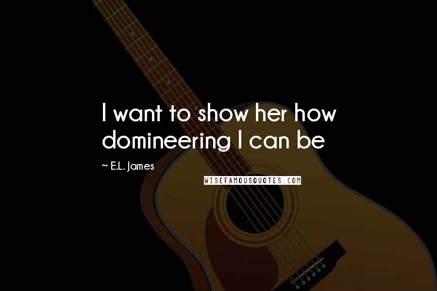 E.L. James Quotes: I want to show her how domineering I can be