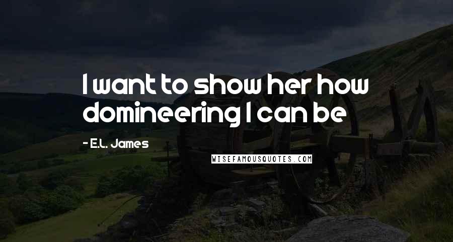 E.L. James Quotes: I want to show her how domineering I can be