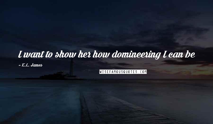 E.L. James Quotes: I want to show her how domineering I can be