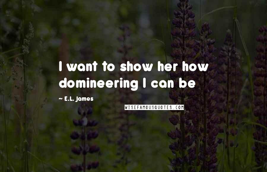 E.L. James Quotes: I want to show her how domineering I can be