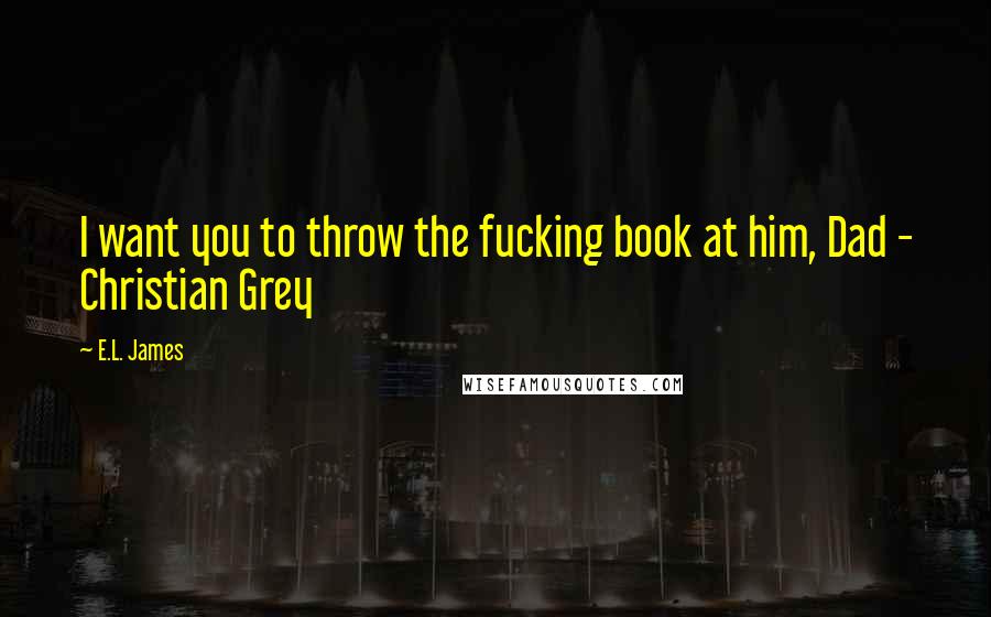 E.L. James Quotes: I want you to throw the fucking book at him, Dad - Christian Grey