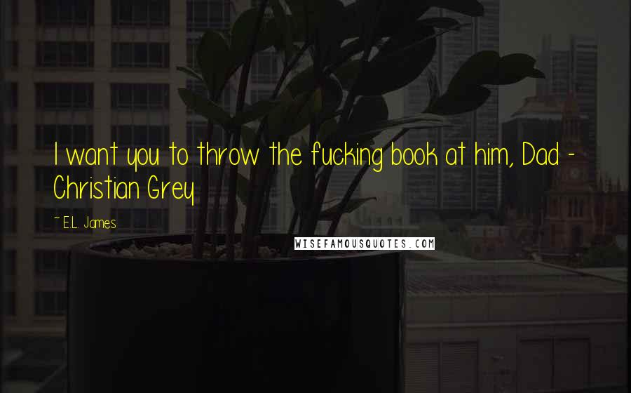 E.L. James Quotes: I want you to throw the fucking book at him, Dad - Christian Grey