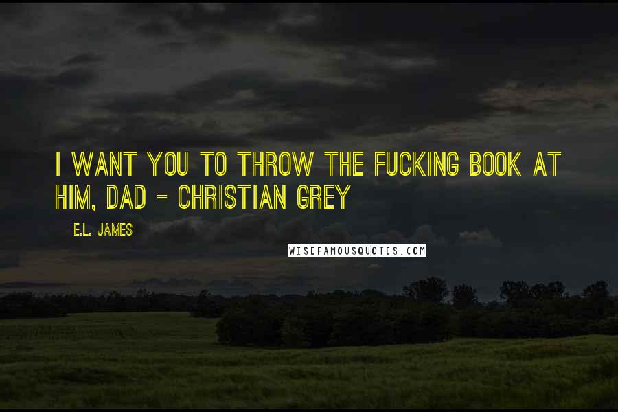 E.L. James Quotes: I want you to throw the fucking book at him, Dad - Christian Grey