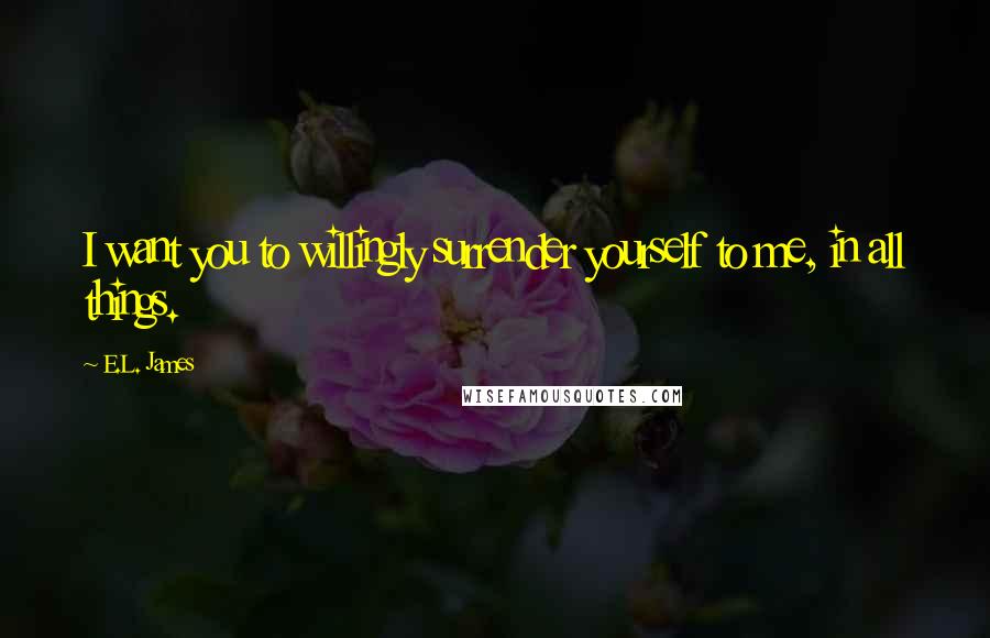 E.L. James Quotes: I want you to willingly surrender yourself to me, in all things.