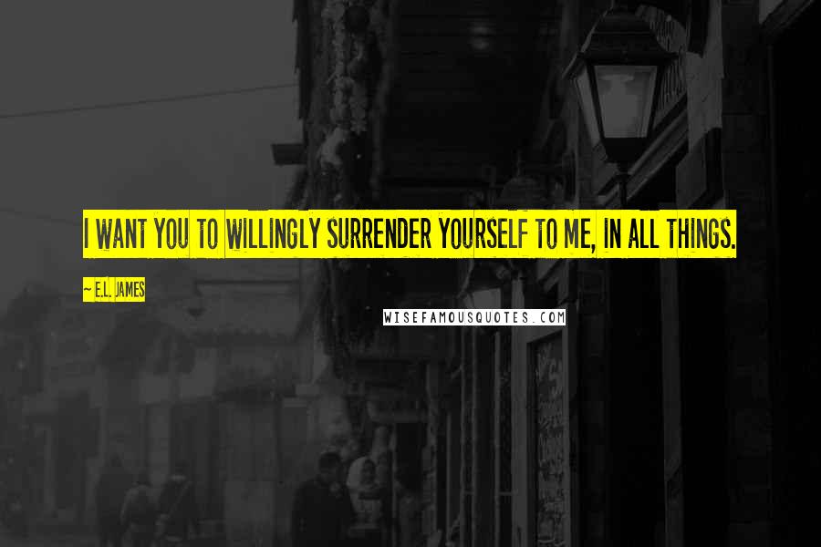 E.L. James Quotes: I want you to willingly surrender yourself to me, in all things.