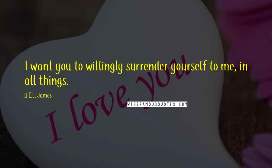 E.L. James Quotes: I want you to willingly surrender yourself to me, in all things.