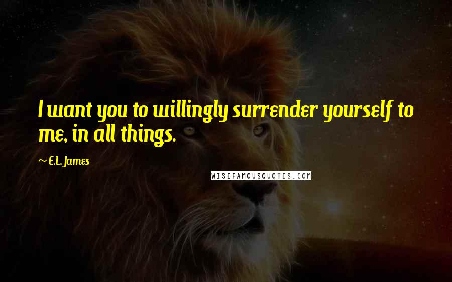 E.L. James Quotes: I want you to willingly surrender yourself to me, in all things.