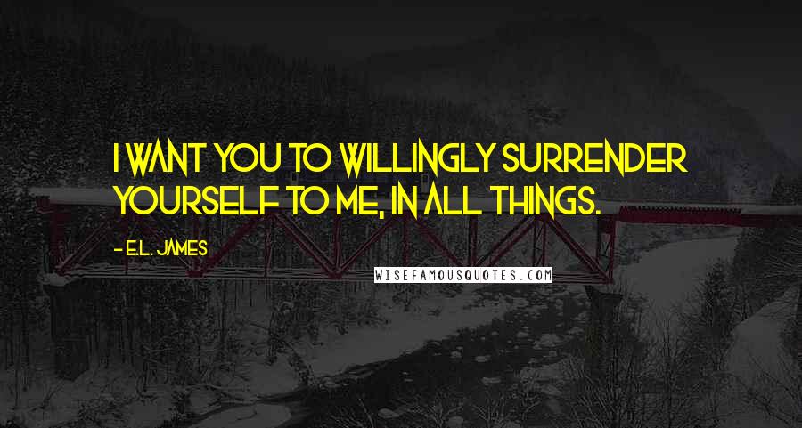 E.L. James Quotes: I want you to willingly surrender yourself to me, in all things.