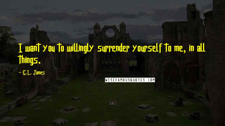 E.L. James Quotes: I want you to willingly surrender yourself to me, in all things.