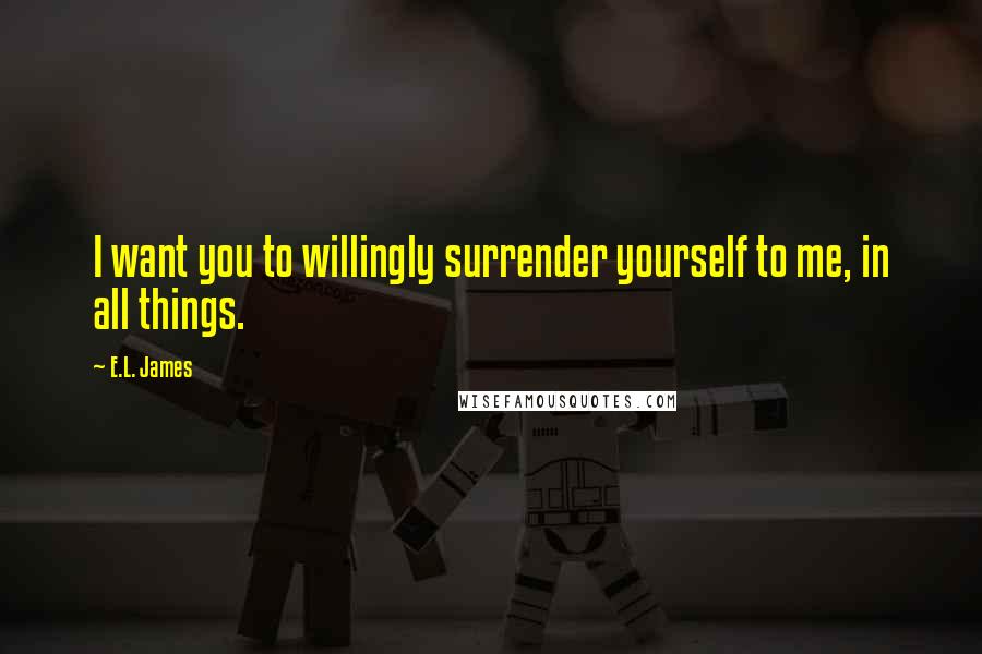 E.L. James Quotes: I want you to willingly surrender yourself to me, in all things.