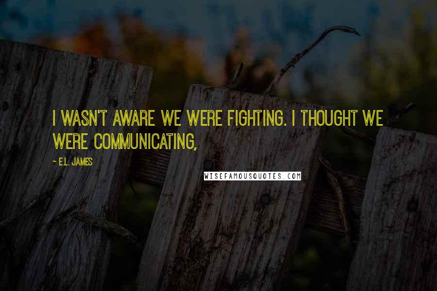 E.L. James Quotes: I wasn't aware we were fighting. I thought we were communicating,