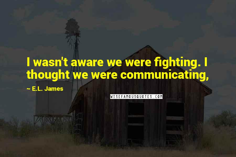 E.L. James Quotes: I wasn't aware we were fighting. I thought we were communicating,