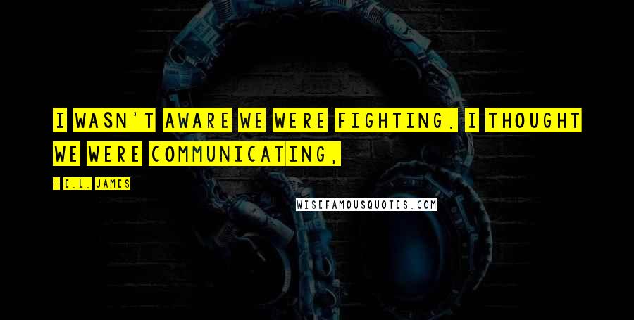 E.L. James Quotes: I wasn't aware we were fighting. I thought we were communicating,