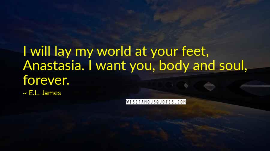 E.L. James Quotes: I will lay my world at your feet, Anastasia. I want you, body and soul, forever.