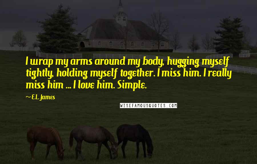 E.L. James Quotes: I wrap my arms around my body, hugging myself tightly, holding myself together. I miss him. I really miss him ... I love him. Simple.