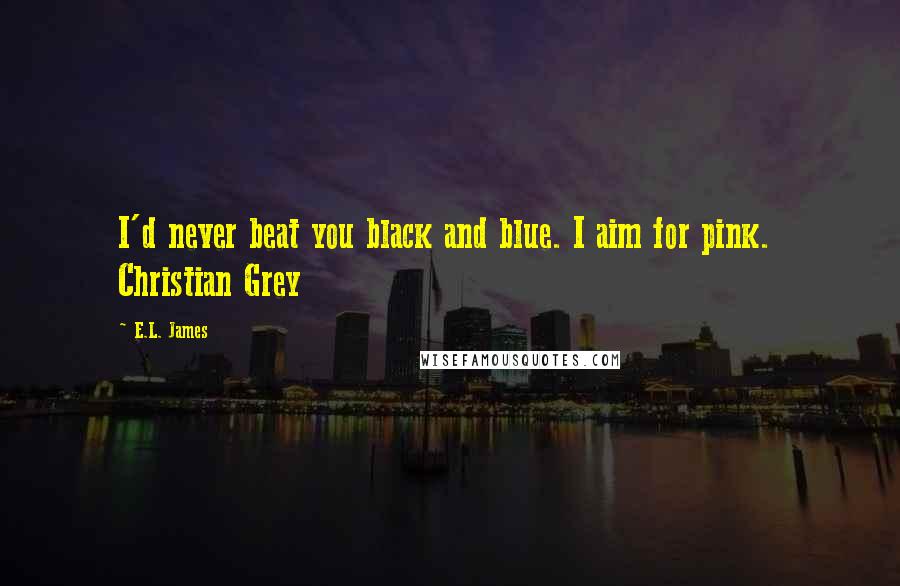 E.L. James Quotes: I'd never beat you black and blue. I aim for pink.  Christian Grey