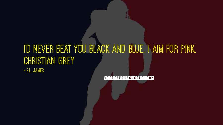 E.L. James Quotes: I'd never beat you black and blue. I aim for pink.  Christian Grey