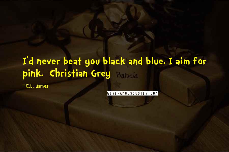 E.L. James Quotes: I'd never beat you black and blue. I aim for pink.  Christian Grey