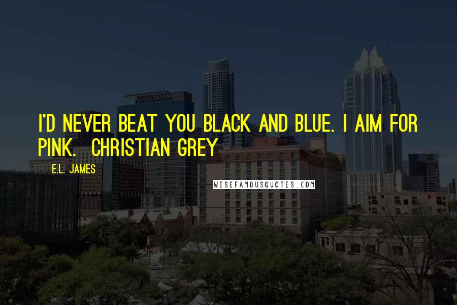 E.L. James Quotes: I'd never beat you black and blue. I aim for pink.  Christian Grey