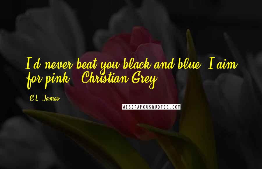 E.L. James Quotes: I'd never beat you black and blue. I aim for pink.  Christian Grey