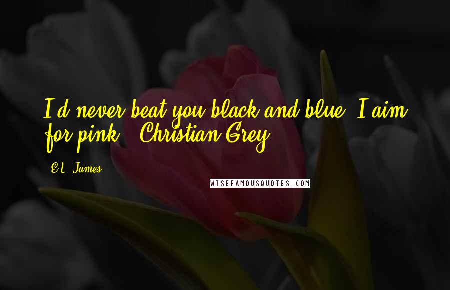 E.L. James Quotes: I'd never beat you black and blue. I aim for pink. Christian Grey