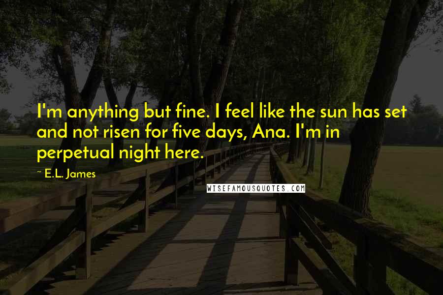 E.L. James Quotes: I'm anything but fine. I feel like the sun has set and not risen for five days, Ana. I'm in perpetual night here.