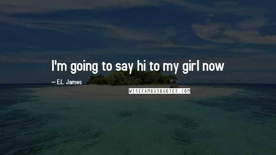 E.L. James Quotes: I'm going to say hi to my girl now