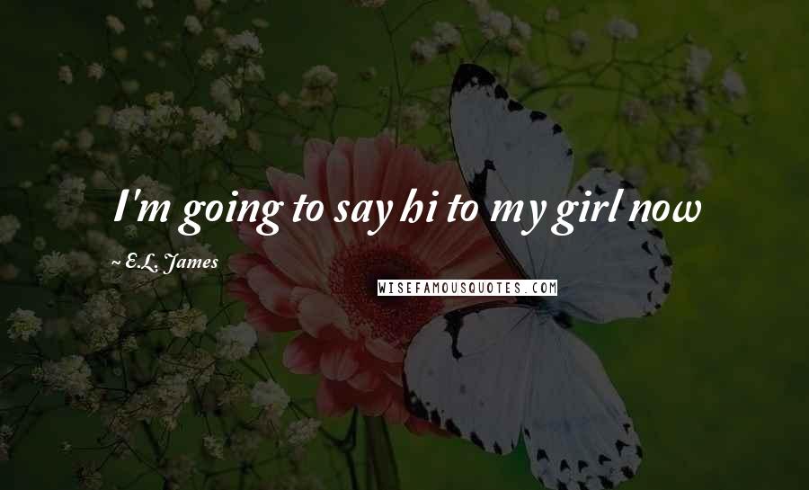 E.L. James Quotes: I'm going to say hi to my girl now