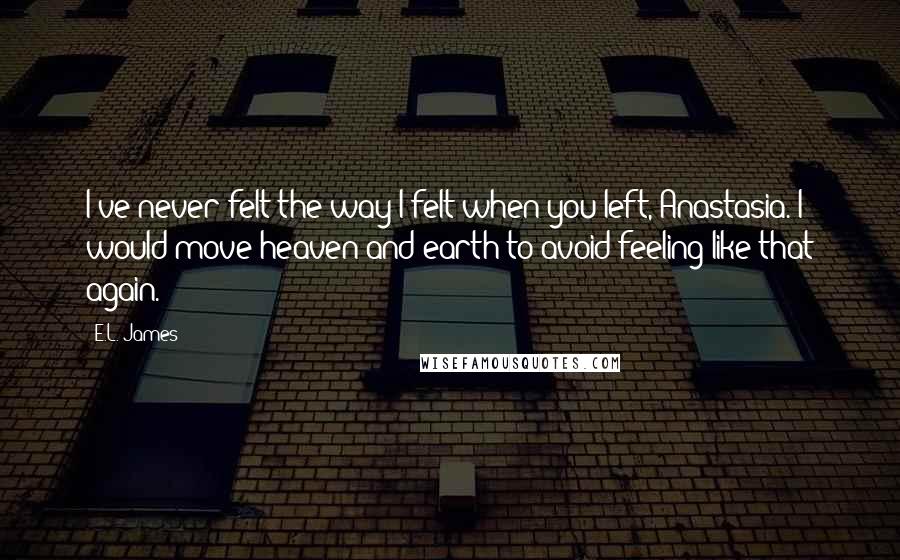 E.L. James Quotes: I've never felt the way I felt when you left, Anastasia. I would move heaven and earth to avoid feeling like that again.