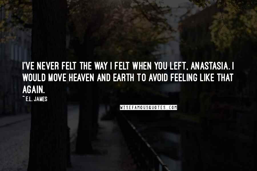 E.L. James Quotes: I've never felt the way I felt when you left, Anastasia. I would move heaven and earth to avoid feeling like that again.