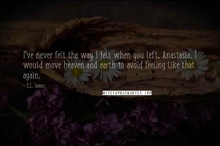 E.L. James Quotes: I've never felt the way I felt when you left, Anastasia. I would move heaven and earth to avoid feeling like that again.