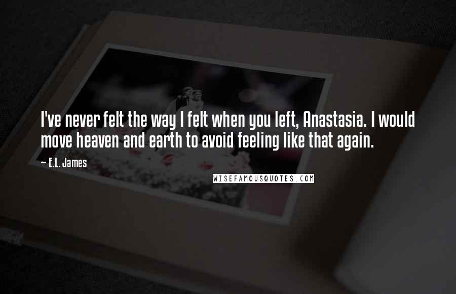 E.L. James Quotes: I've never felt the way I felt when you left, Anastasia. I would move heaven and earth to avoid feeling like that again.