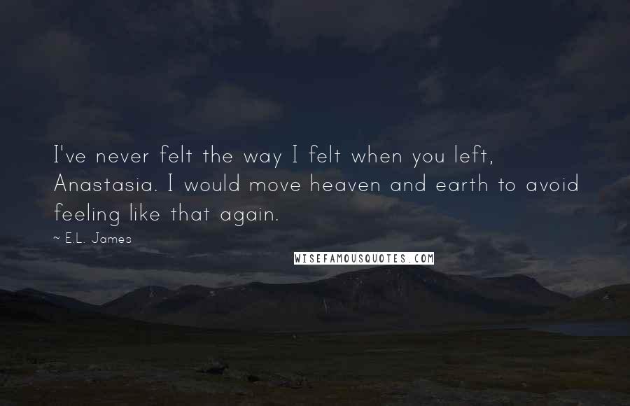 E.L. James Quotes: I've never felt the way I felt when you left, Anastasia. I would move heaven and earth to avoid feeling like that again.