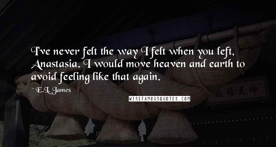 E.L. James Quotes: I've never felt the way I felt when you left, Anastasia. I would move heaven and earth to avoid feeling like that again.