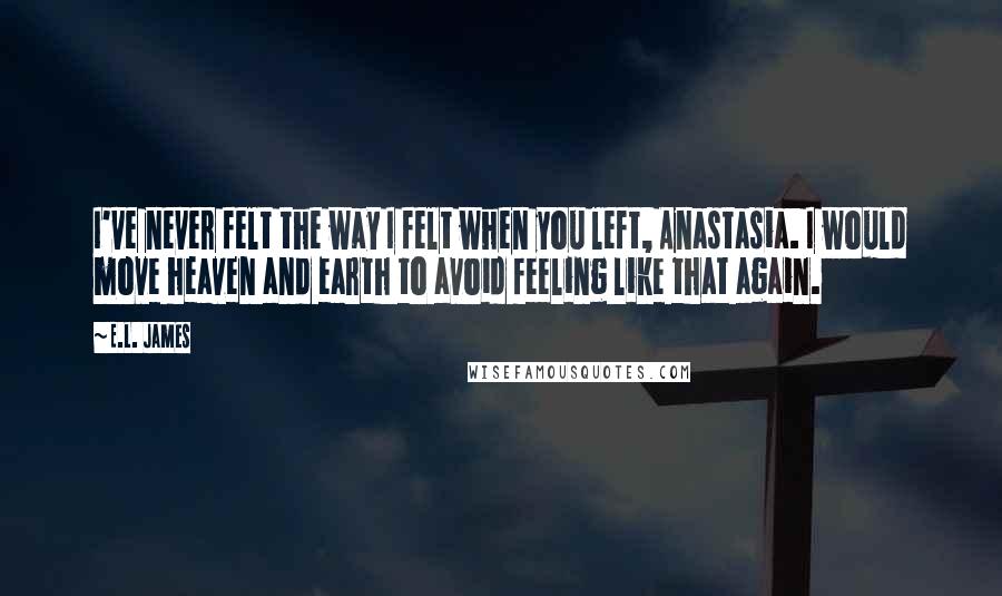 E.L. James Quotes: I've never felt the way I felt when you left, Anastasia. I would move heaven and earth to avoid feeling like that again.