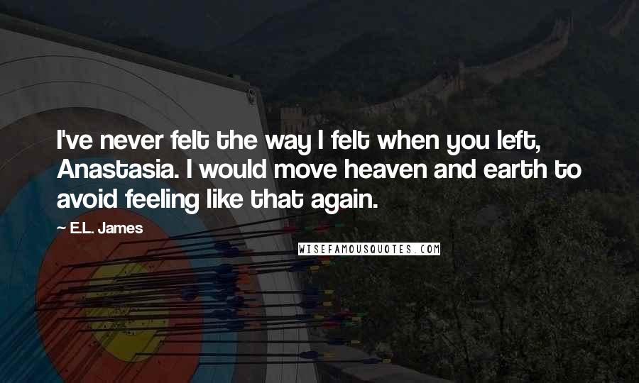 E.L. James Quotes: I've never felt the way I felt when you left, Anastasia. I would move heaven and earth to avoid feeling like that again.