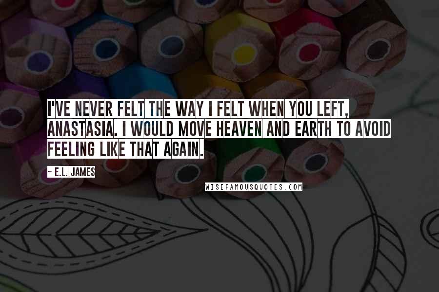 E.L. James Quotes: I've never felt the way I felt when you left, Anastasia. I would move heaven and earth to avoid feeling like that again.