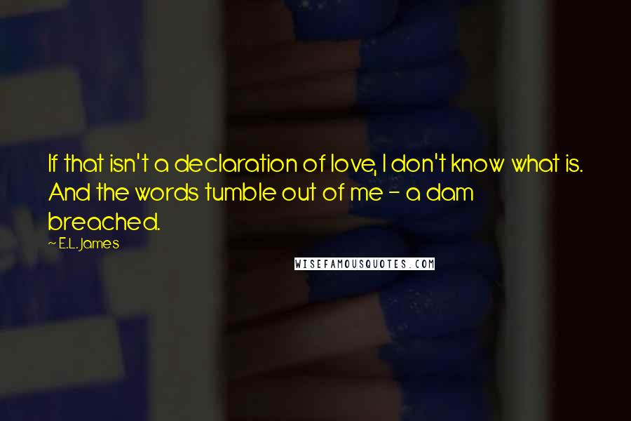 E.L. James Quotes: If that isn't a declaration of love, I don't know what is. And the words tumble out of me - a dam breached.