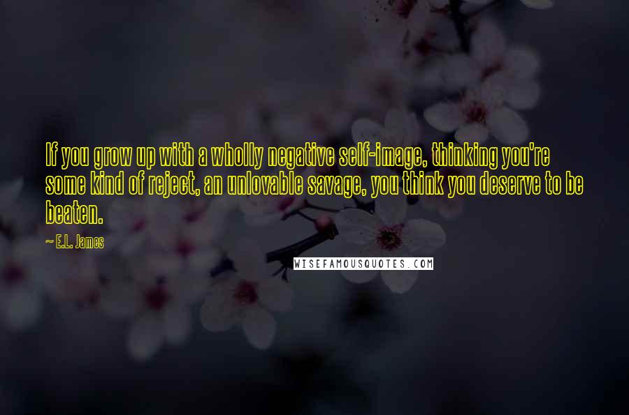 E.L. James Quotes: If you grow up with a wholly negative self-image, thinking you're some kind of reject, an unlovable savage, you think you deserve to be beaten.