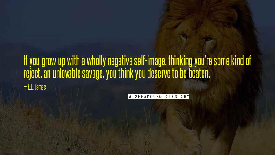 E.L. James Quotes: If you grow up with a wholly negative self-image, thinking you're some kind of reject, an unlovable savage, you think you deserve to be beaten.