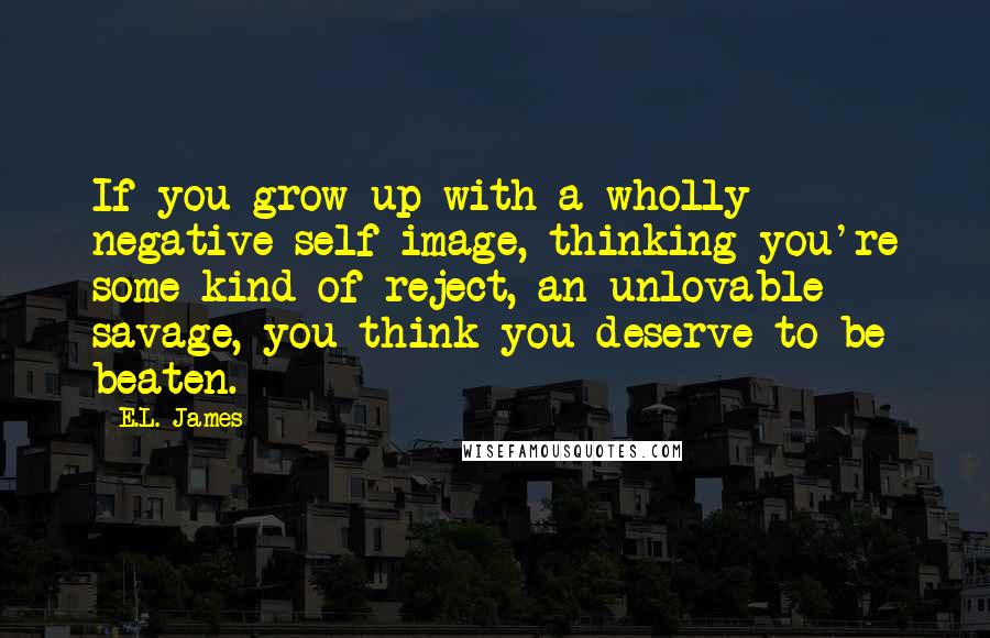 E.L. James Quotes: If you grow up with a wholly negative self-image, thinking you're some kind of reject, an unlovable savage, you think you deserve to be beaten.