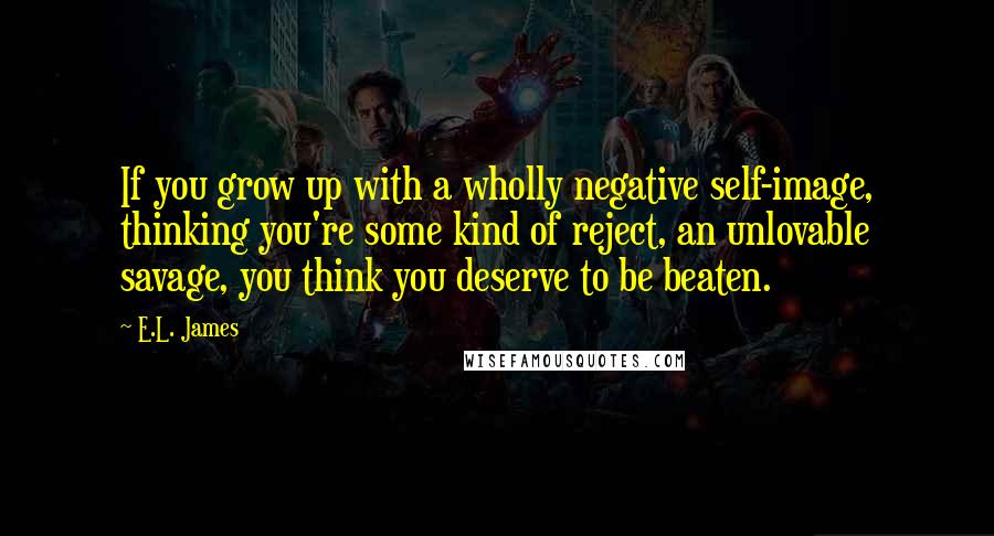 E.L. James Quotes: If you grow up with a wholly negative self-image, thinking you're some kind of reject, an unlovable savage, you think you deserve to be beaten.