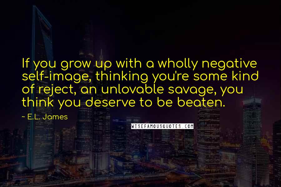 E.L. James Quotes: If you grow up with a wholly negative self-image, thinking you're some kind of reject, an unlovable savage, you think you deserve to be beaten.