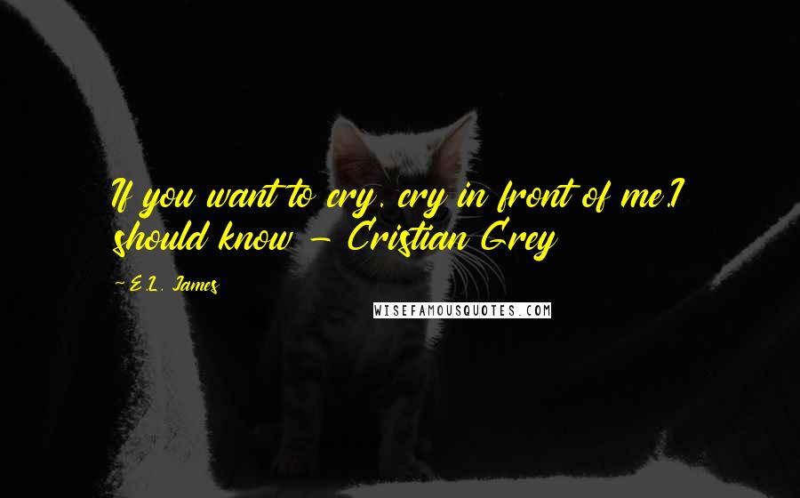 E.L. James Quotes: If you want to cry. cry in front of me.I should know - Cristian Grey