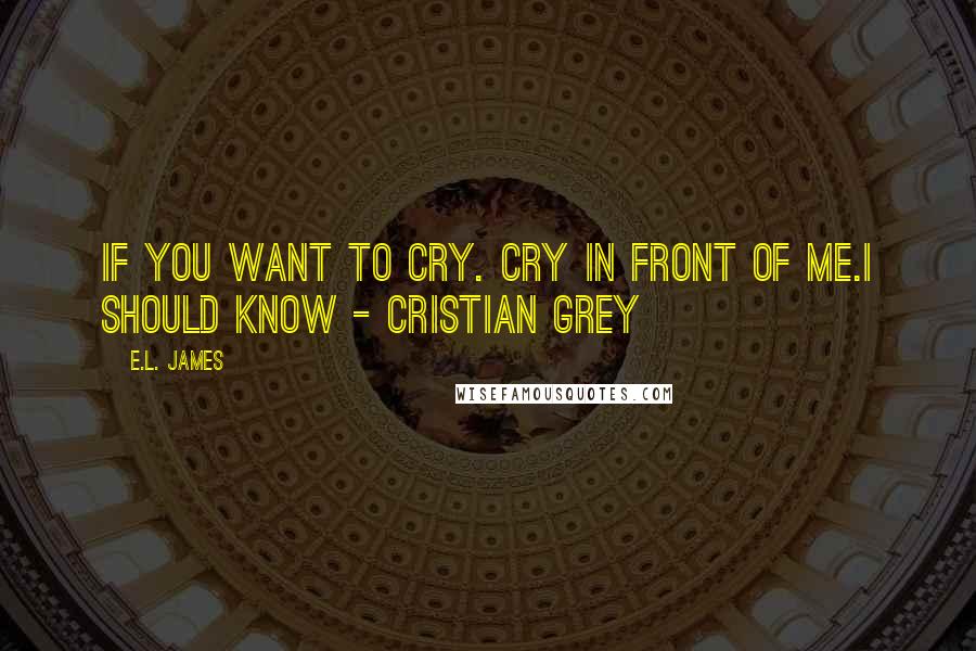 E.L. James Quotes: If you want to cry. cry in front of me.I should know - Cristian Grey