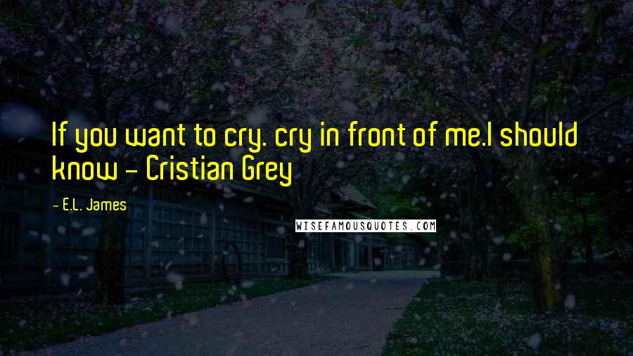 E.L. James Quotes: If you want to cry. cry in front of me.I should know - Cristian Grey