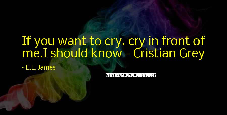 E.L. James Quotes: If you want to cry. cry in front of me.I should know - Cristian Grey