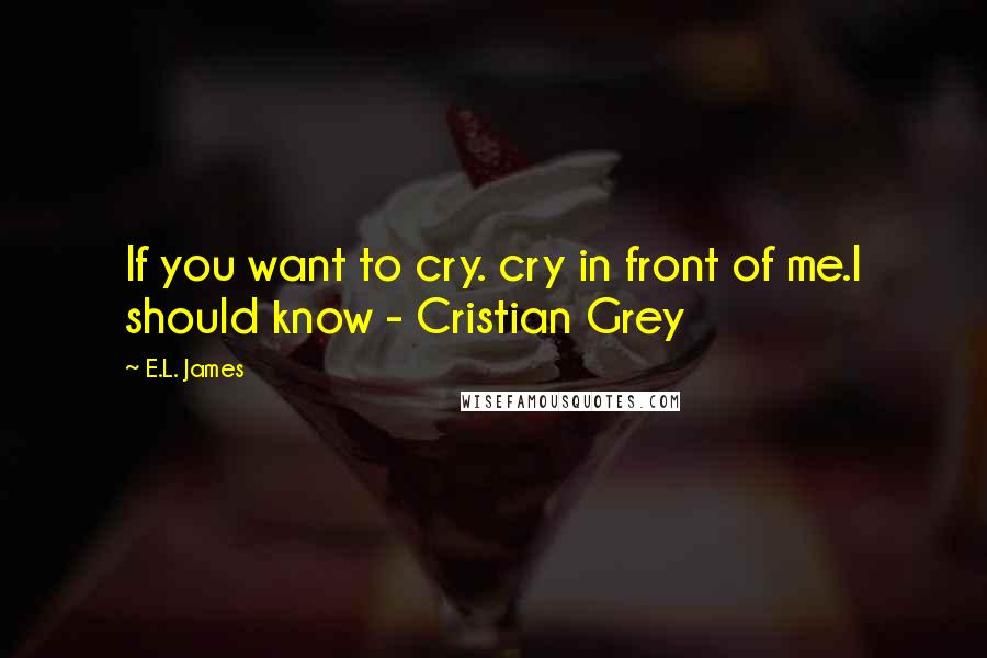 E.L. James Quotes: If you want to cry. cry in front of me.I should know - Cristian Grey