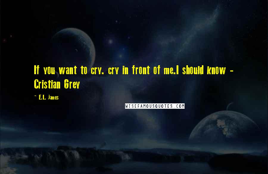 E.L. James Quotes: If you want to cry. cry in front of me.I should know - Cristian Grey