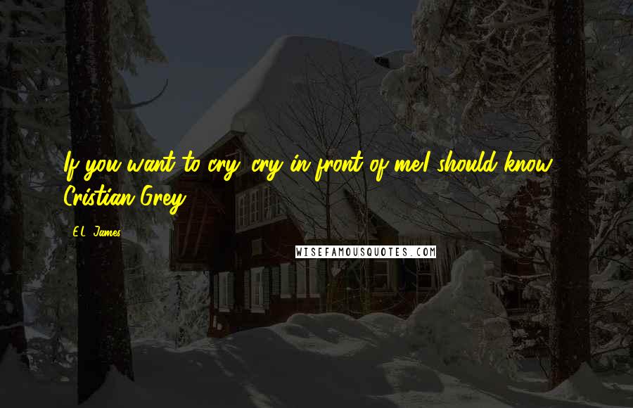 E.L. James Quotes: If you want to cry. cry in front of me.I should know - Cristian Grey